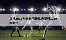 央视2024年欧洲杯录像,央视频2020欧洲杯